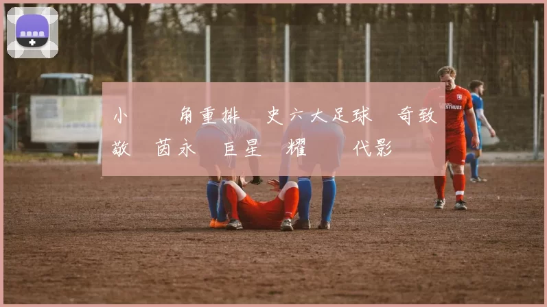 小羅視角重排歷史六大足球傳奇致敬綠茵永恆巨星榮耀與時代影響